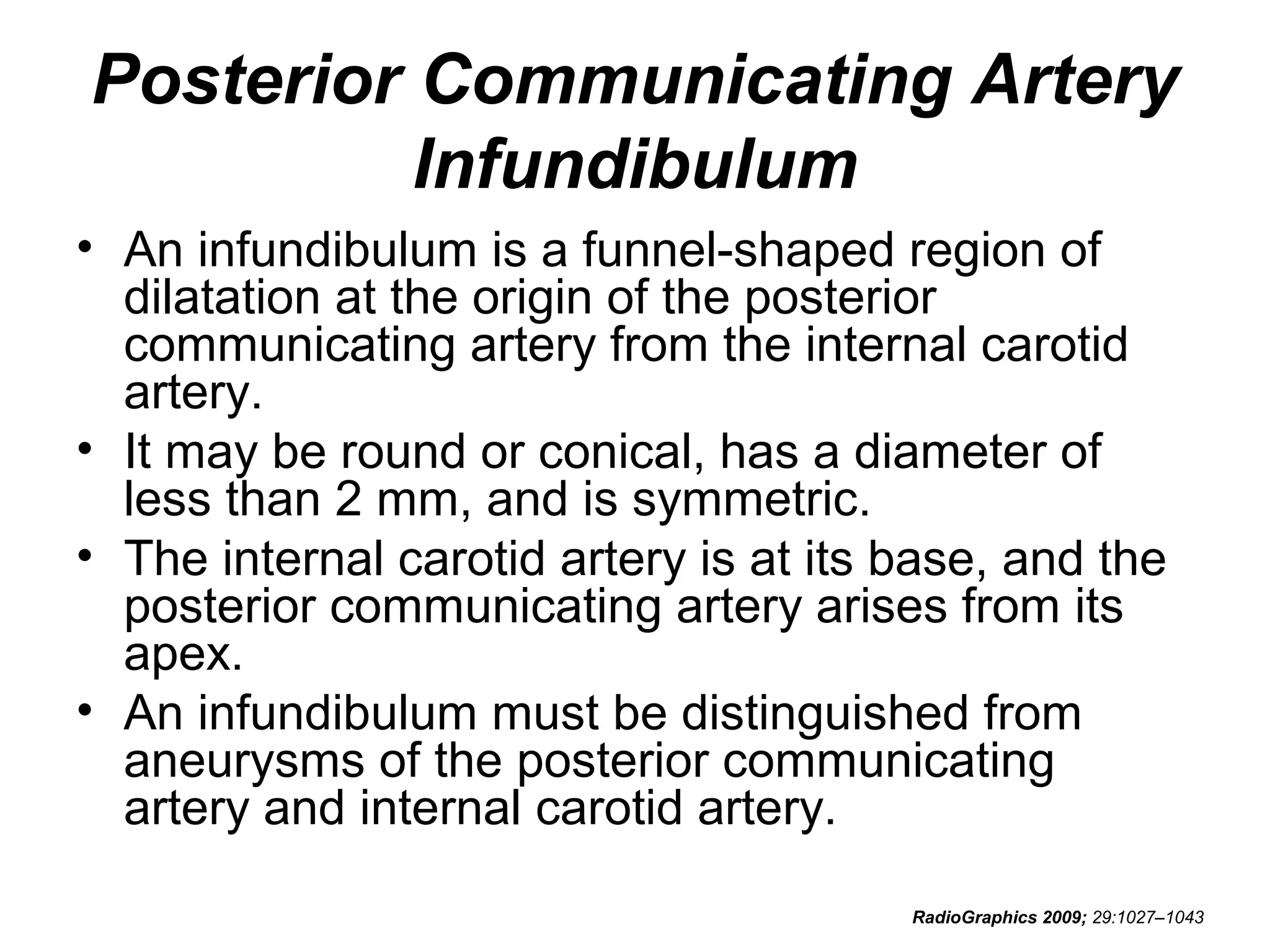 Posterior Communicating Artery
Infundibulum
• An infundibulum is a funnel-shaped region of
dilatation at the origin of the posterior
communicating artery from the internal carotid
artery.
• It may be round or conical, has a diameter of
less than 2 mm, and is symmetric.
• The internal carotid artery is at its base, and the
posterior communicating artery arises from its
apex.
• An infundibulum must be distinguished from
aneurysms of the posterior communicating
artery and internal carotid artery.
RadioGraphics 2009; 29:1027–1043

 