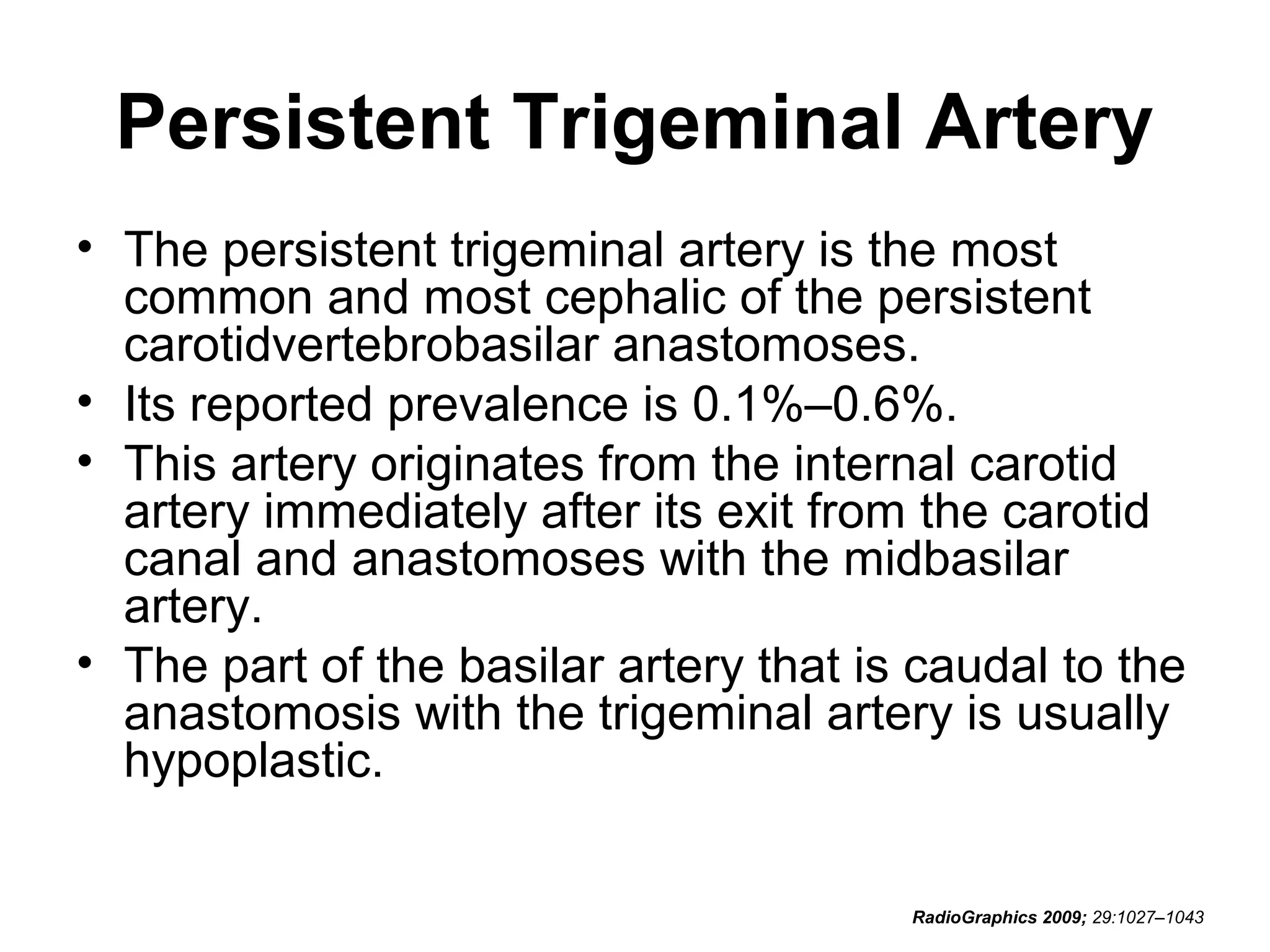 Persistent Trigeminal Artery
• The persistent trigeminal artery is the most
common and most cephalic of the persistent
carotidvertebrobasilar anastomoses.
• Its reported prevalence is 0.1%–0.6%.
• This artery originates from the internal carotid
artery immediately after its exit from the carotid
canal and anastomoses with the midbasilar
artery.
• The part of the basilar artery that is caudal to the
anastomosis with the trigeminal artery is usually
hypoplastic.
RadioGraphics 2009; 29:1027–1043

 
