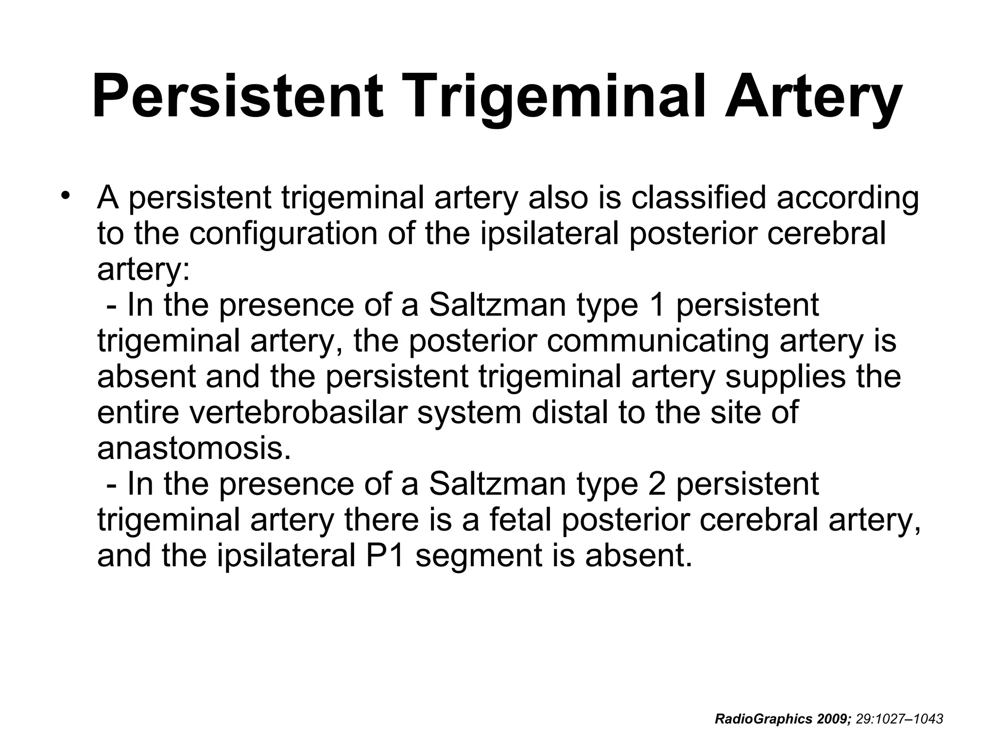 Persistent Trigeminal Artery
• A persistent trigeminal artery also is classified according
to the configuration of the ipsilateral posterior cerebral
artery:
- In the presence of a Saltzman type 1 persistent
trigeminal artery, the posterior communicating artery is
absent and the persistent trigeminal artery supplies the
entire vertebrobasilar system distal to the site of
anastomosis.
- In the presence of a Saltzman type 2 persistent
trigeminal artery there is a fetal posterior cerebral artery,
and the ipsilateral P1 segment is absent.

RadioGraphics 2009; 29:1027–1043

 