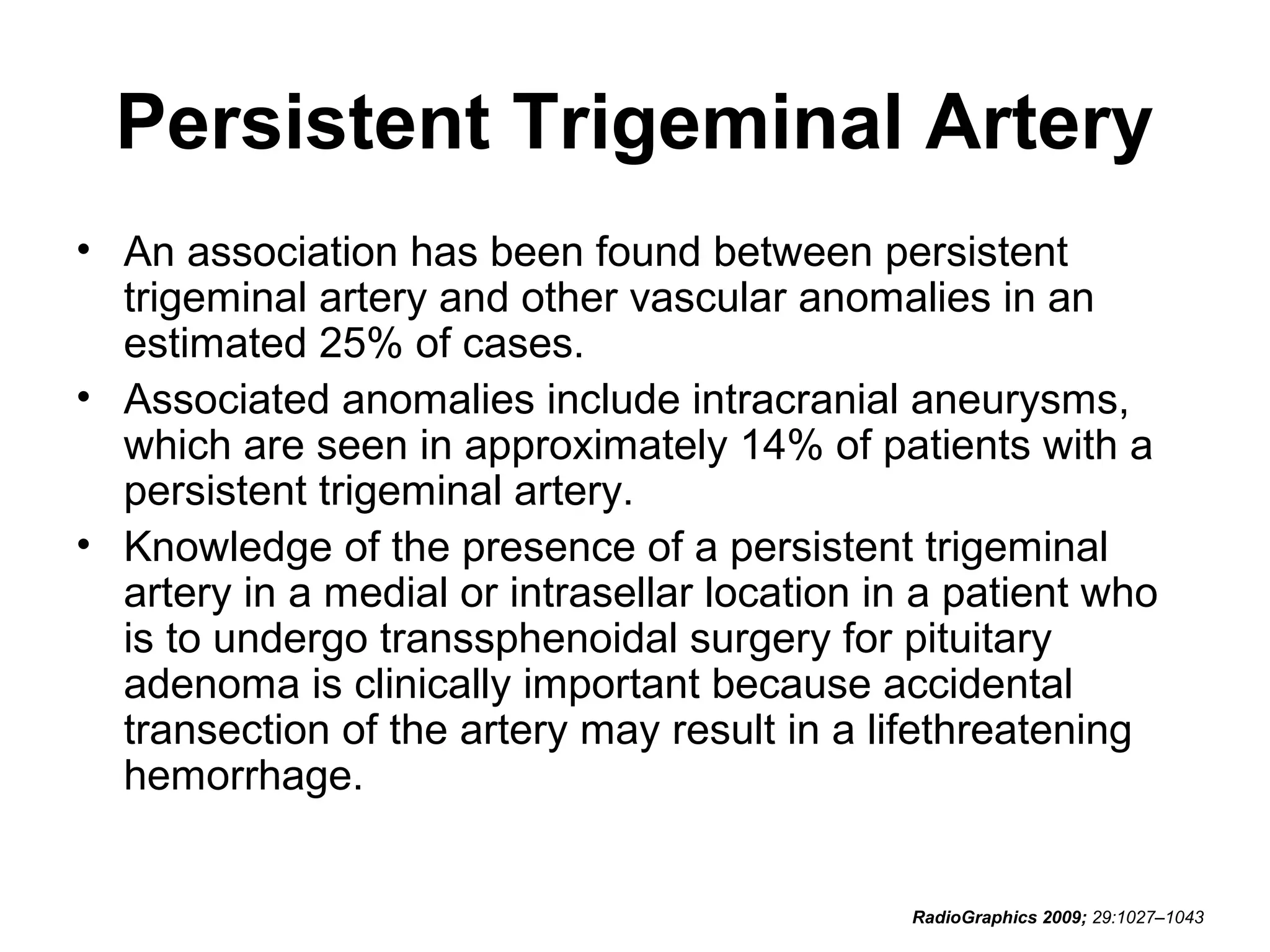 Persistent Trigeminal Artery
• An association has been found between persistent
trigeminal artery and other vascular anomalies in an
estimated 25% of cases.
• Associated anomalies include intracranial aneurysms,
which are seen in approximately 14% of patients with a
persistent trigeminal artery.
• Knowledge of the presence of a persistent trigeminal
artery in a medial or intrasellar location in a patient who
is to undergo transsphenoidal surgery for pituitary
adenoma is clinically important because accidental
transection of the artery may result in a lifethreatening
hemorrhage.

RadioGraphics 2009; 29:1027–1043

 
