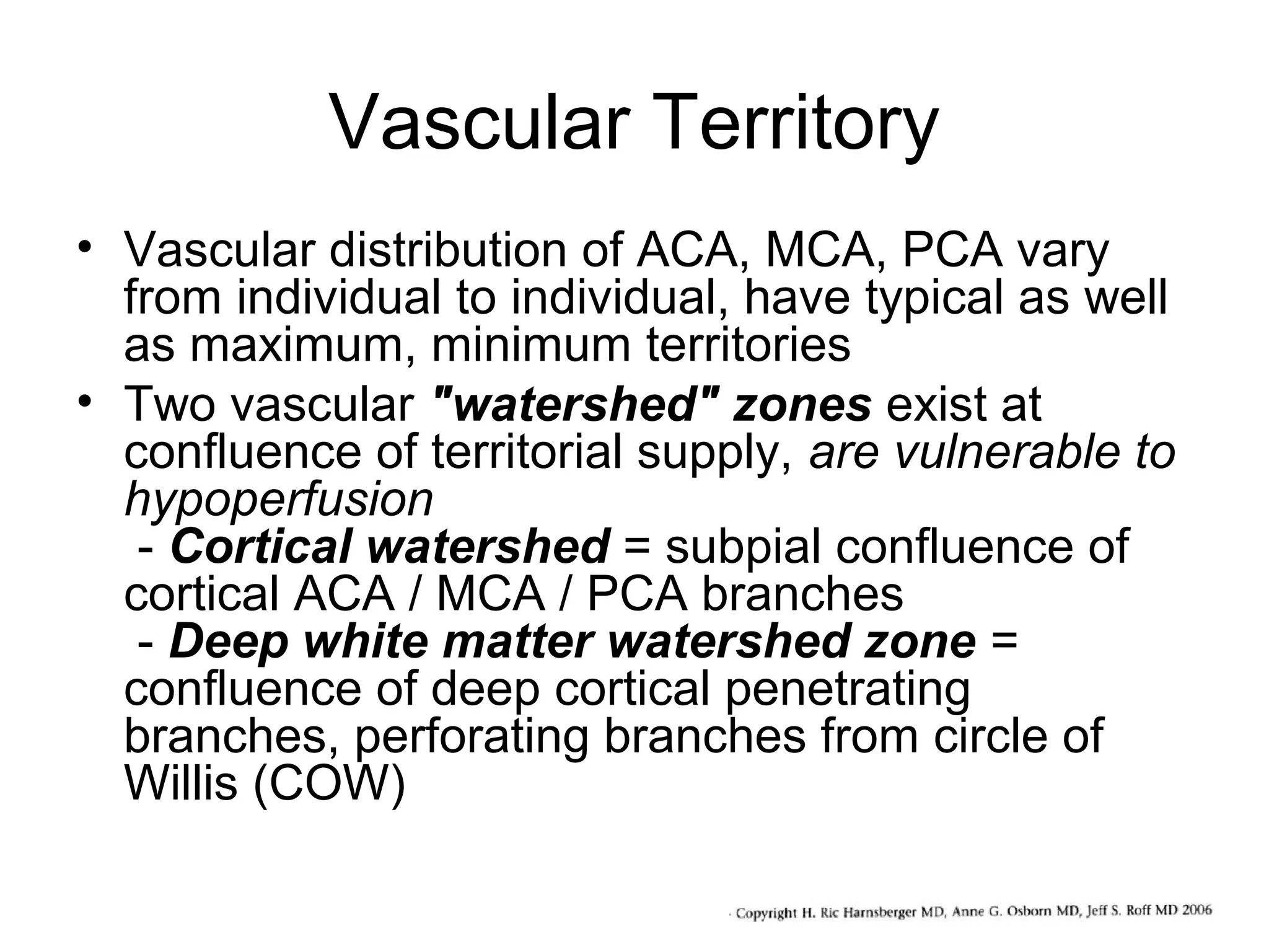 Vascular Territory
• Vascular distribution of ACA, MCA, PCA vary
from individual to individual, have typical as well
as maximum, minimum territories
• Two vascular "watershed" zones exist at
confluence of territorial supply, are vulnerable to
hypoperfusion
- Cortical watershed = subpial confluence of
cortical ACA / MCA / PCA branches
- Deep white matter watershed zone =
confluence of deep cortical penetrating
branches, perforating branches from circle of
Willis (COW)

 