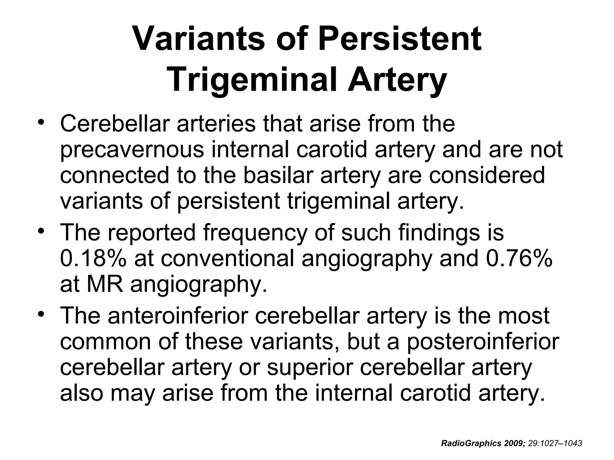 Variants of Persistent
Trigeminal Artery
• Cerebellar arteries that arise from the
precavernous internal carotid artery and are not
connected to the basilar artery are considered
variants of persistent trigeminal artery.
• The reported frequency of such findings is
0.18% at conventional angiography and 0.76%
at MR angiography.
• The anteroinferior cerebellar artery is the most
common of these variants, but a posteroinferior
cerebellar artery or superior cerebellar artery
also may arise from the internal carotid artery.
RadioGraphics 2009; 29:1027–1043

 