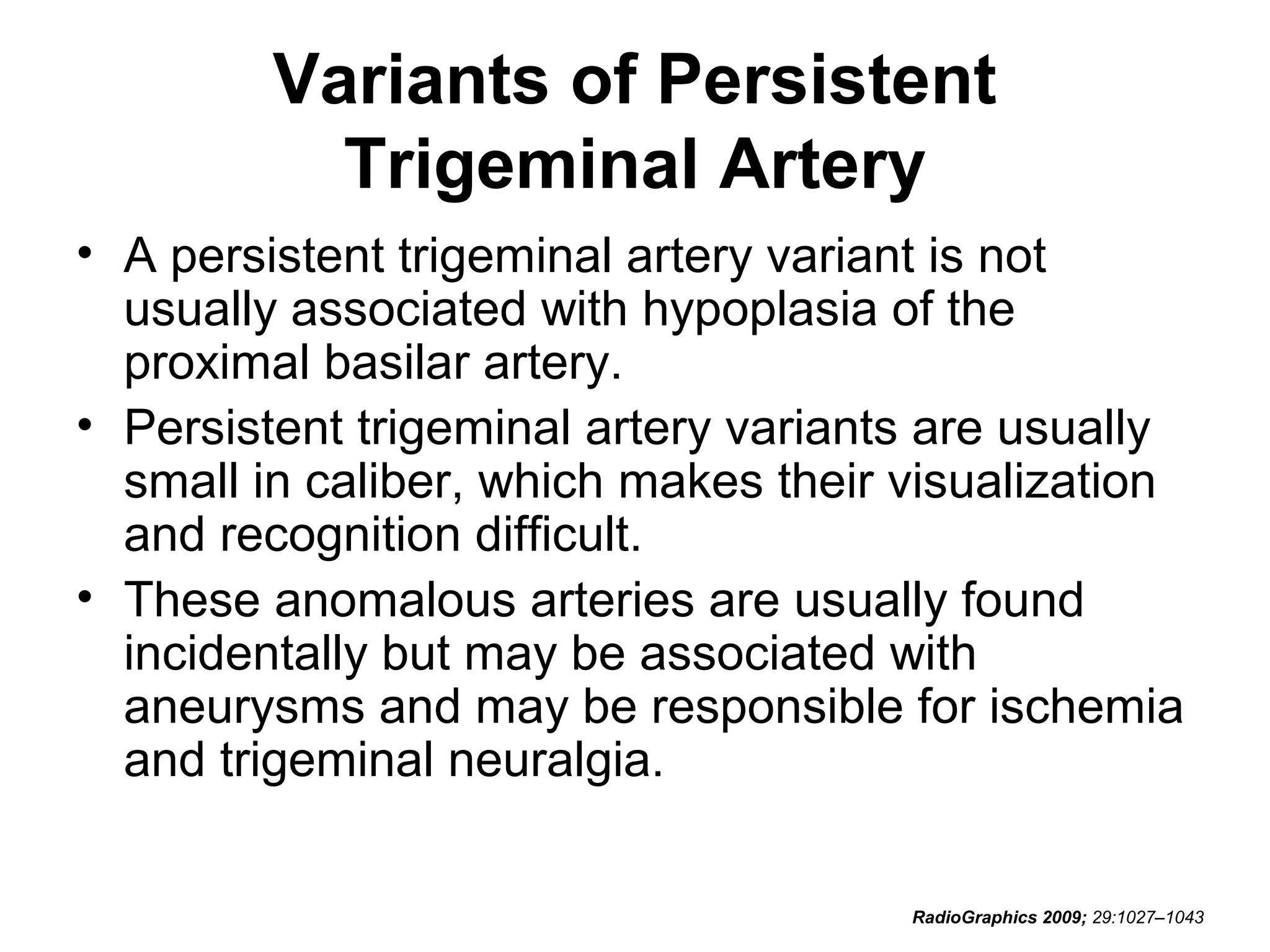 Variants of Persistent
Trigeminal Artery
• A persistent trigeminal artery variant is not
usually associated with hypoplasia of the
proximal basilar artery.
• Persistent trigeminal artery variants are usually
small in caliber, which makes their visualization
and recognition difficult.
• These anomalous arteries are usually found
incidentally but may be associated with
aneurysms and may be responsible for ischemia
and trigeminal neuralgia.
RadioGraphics 2009; 29:1027–1043

 
