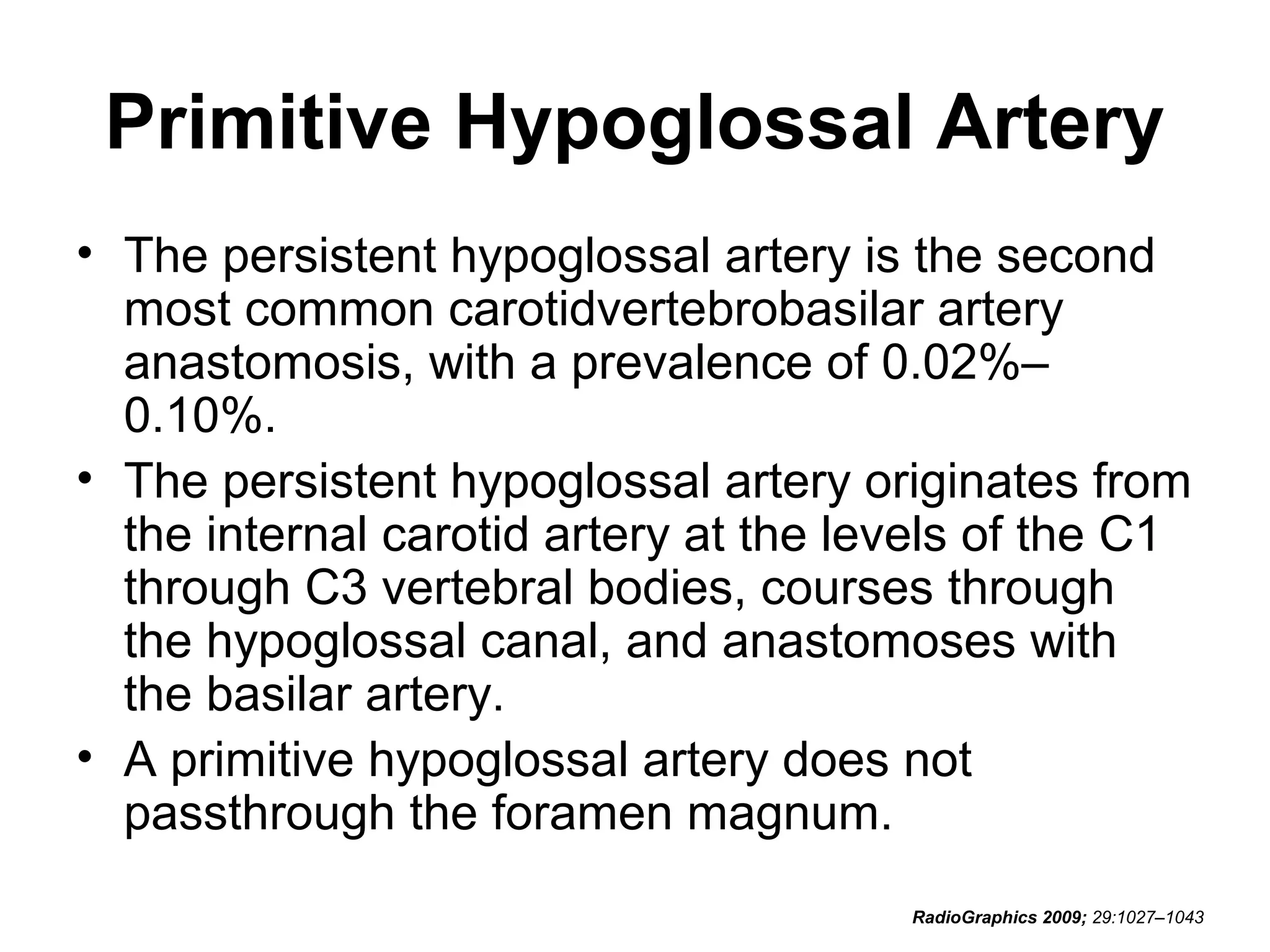 Primitive Hypoglossal Artery
• The persistent hypoglossal artery is the second
most common carotidvertebrobasilar artery
anastomosis, with a prevalence of 0.02%–
0.10%.
• The persistent hypoglossal artery originates from
the internal carotid artery at the levels of the C1
through C3 vertebral bodies, courses through
the hypoglossal canal, and anastomoses with
the basilar artery.
• A primitive hypoglossal artery does not
passthrough the foramen magnum.
RadioGraphics 2009; 29:1027–1043

 