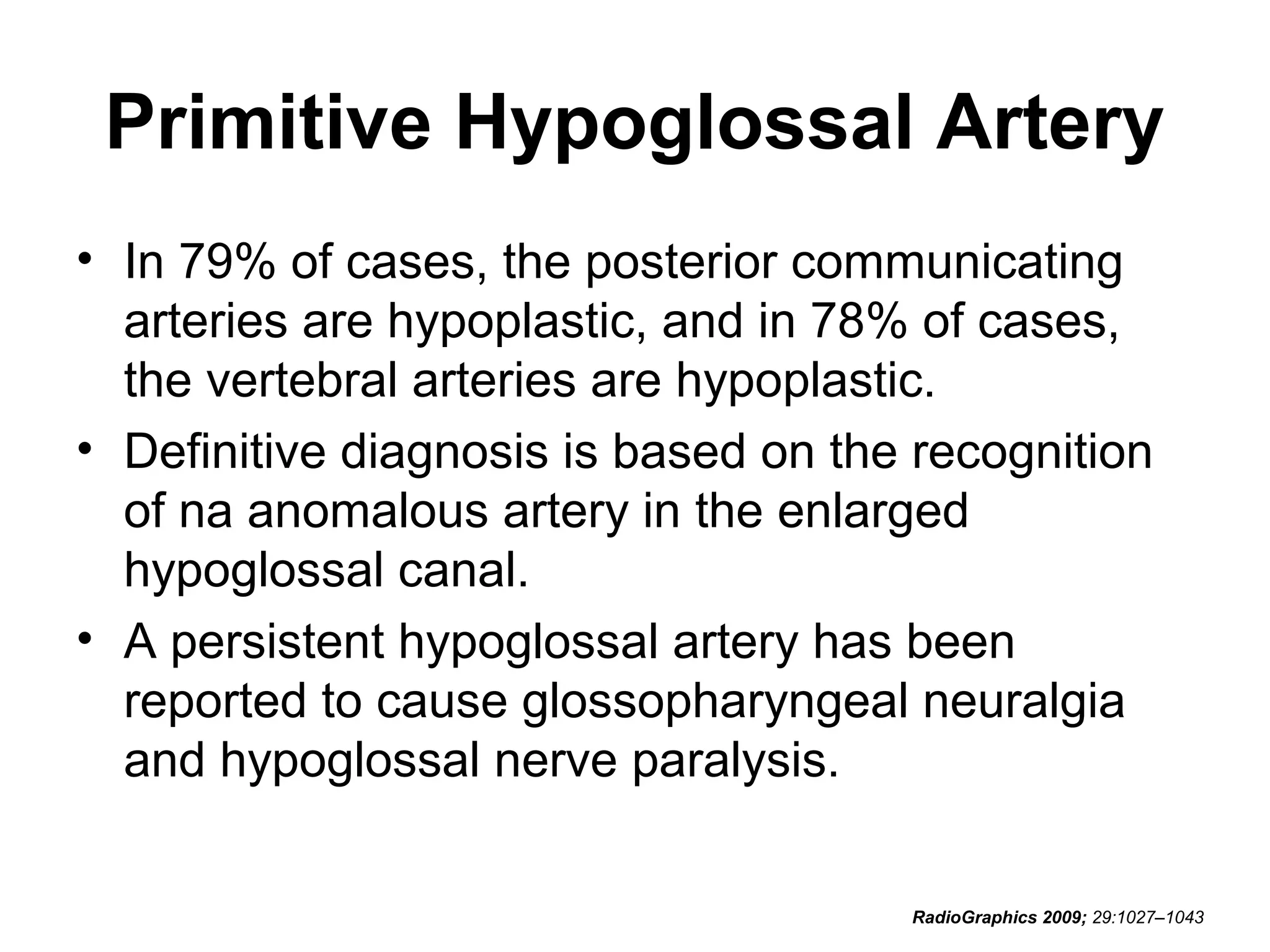 Primitive Hypoglossal Artery
• In 79% of cases, the posterior communicating
arteries are hypoplastic, and in 78% of cases,
the vertebral arteries are hypoplastic.
• Definitive diagnosis is based on the recognition
of na anomalous artery in the enlarged
hypoglossal canal.
• A persistent hypoglossal artery has been
reported to cause glossopharyngeal neuralgia
and hypoglossal nerve paralysis.
RadioGraphics 2009; 29:1027–1043

 