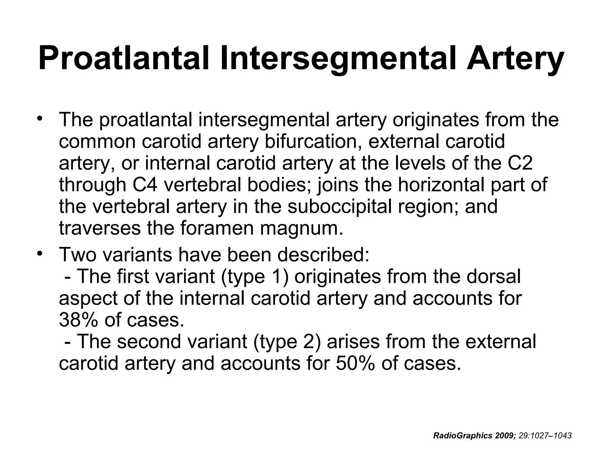 Proatlantal Intersegmental Artery
• The proatlantal intersegmental artery originates from the
common carotid artery bifurcation, external carotid
artery, or internal carotid artery at the levels of the C2
through C4 vertebral bodies; joins the horizontal part of
the vertebral artery in the suboccipital region; and
traverses the foramen magnum.
• Two variants have been described:
- The first variant (type 1) originates from the dorsal
aspect of the internal carotid artery and accounts for
38% of cases.
- The second variant (type 2) arises from the external
carotid artery and accounts for 50% of cases.

RadioGraphics 2009; 29:1027–1043

 