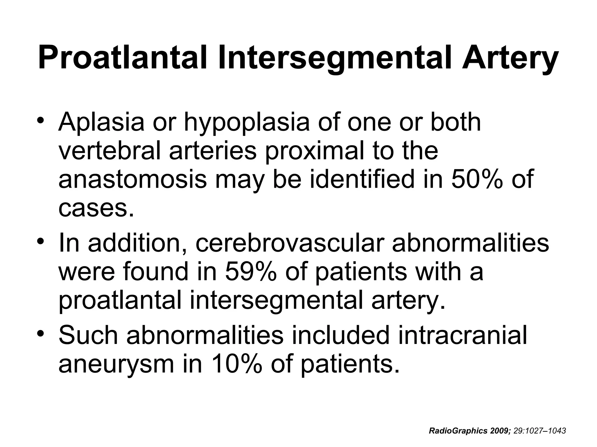 Proatlantal Intersegmental Artery
• Aplasia or hypoplasia of one or both
vertebral arteries proximal to the
anastomosis may be identified in 50% of
cases.
• In addition, cerebrovascular abnormalities
were found in 59% of patients with a
proatlantal intersegmental artery.
• Such abnormalities included intracranial
aneurysm in 10% of patients.
RadioGraphics 2009; 29:1027–1043

 