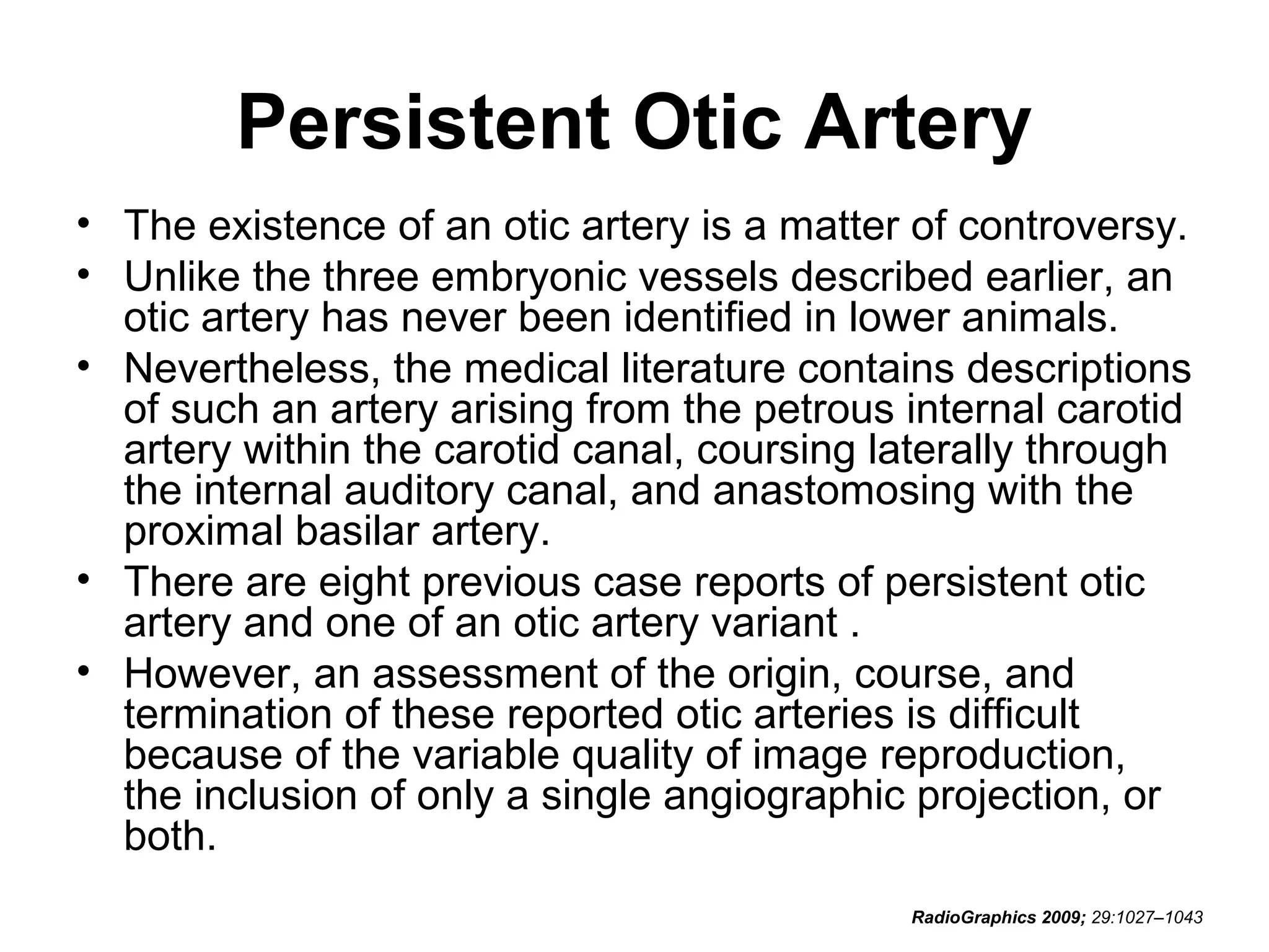 Persistent Otic Artery
• The existence of an otic artery is a matter of controversy.
• Unlike the three embryonic vessels described earlier, an
otic artery has never been identified in lower animals.
• Nevertheless, the medical literature contains descriptions
of such an artery arising from the petrous internal carotid
artery within the carotid canal, coursing laterally through
the internal auditory canal, and anastomosing with the
proximal basilar artery.
• There are eight previous case reports of persistent otic
artery and one of an otic artery variant .
• However, an assessment of the origin, course, and
termination of these reported otic arteries is difficult
because of the variable quality of image reproduction,
the inclusion of only a single angiographic projection, or
both.
RadioGraphics 2009; 29:1027–1043

 