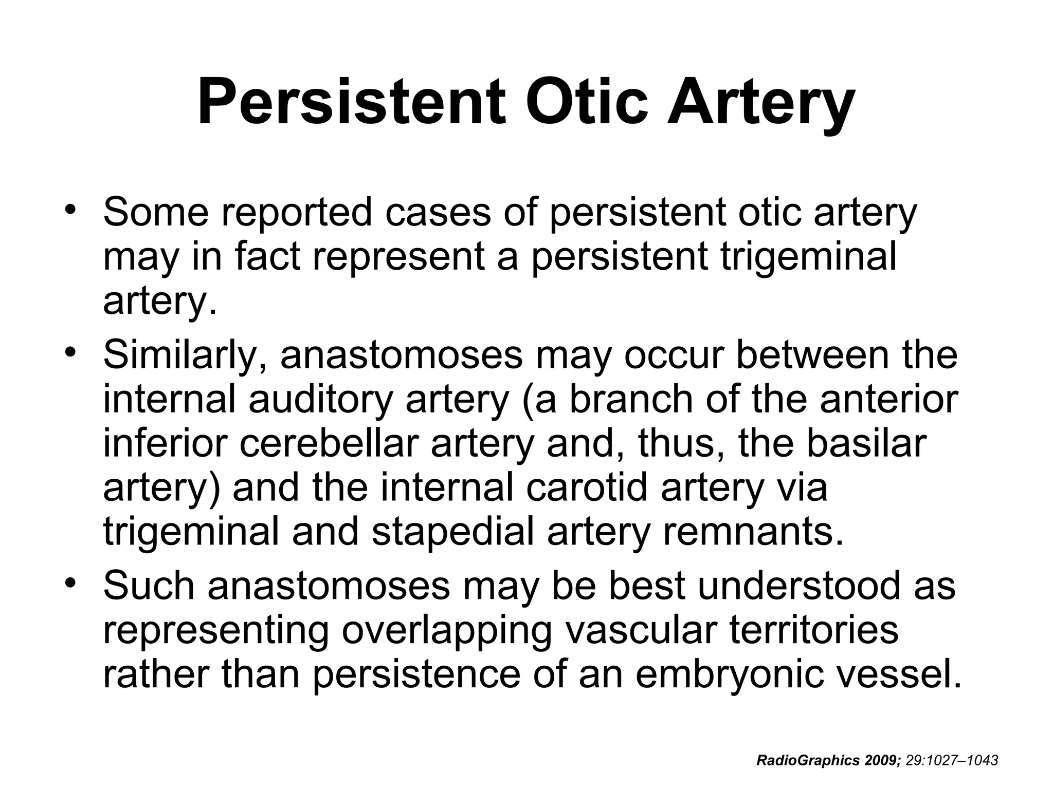 Persistent Otic Artery
• Some reported cases of persistent otic artery
may in fact represent a persistent trigeminal
artery.
• Similarly, anastomoses may occur between the
internal auditory artery (a branch of the anterior
inferior cerebellar artery and, thus, the basilar
artery) and the internal carotid artery via
trigeminal and stapedial artery remnants.
• Such anastomoses may be best understood as
representing overlapping vascular territories
rather than persistence of an embryonic vessel.
RadioGraphics 2009; 29:1027–1043

 