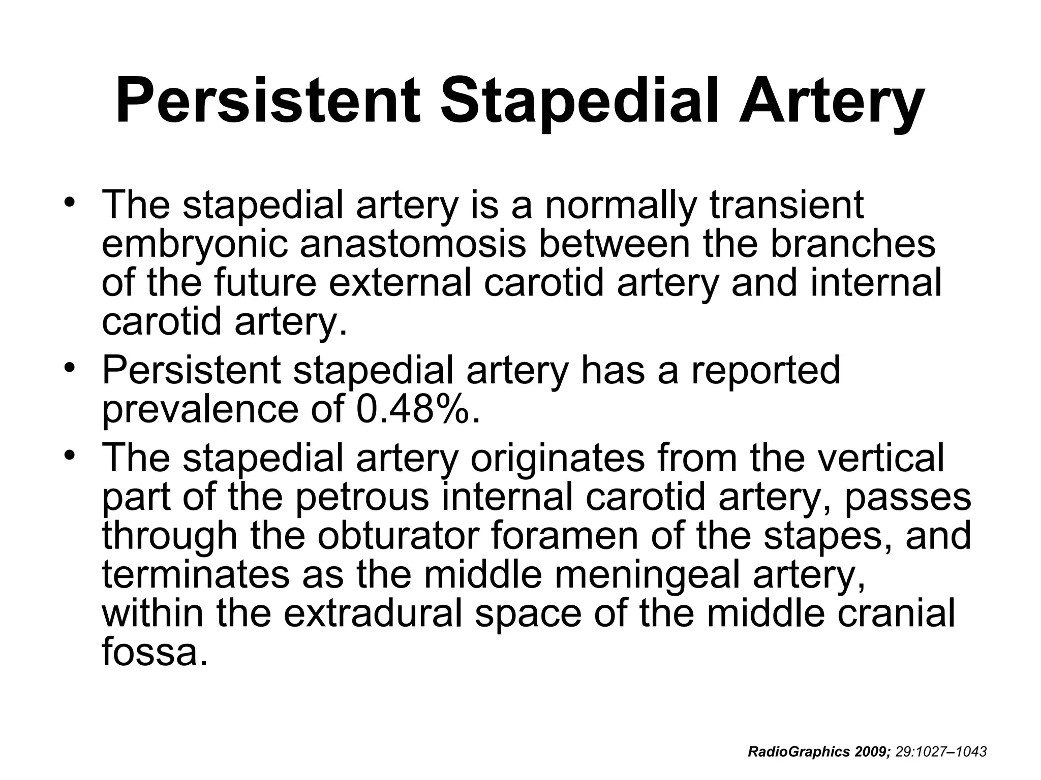 Persistent Stapedial Artery
• The stapedial artery is a normally transient
embryonic anastomosis between the branches
of the future external carotid artery and internal
carotid artery.
• Persistent stapedial artery has a reported
prevalence of 0.48%.
• The stapedial artery originates from the vertical
part of the petrous internal carotid artery, passes
through the obturator foramen of the stapes, and
terminates as the middle meningeal artery,
within the extradural space of the middle cranial
fossa.
RadioGraphics 2009; 29:1027–1043

 