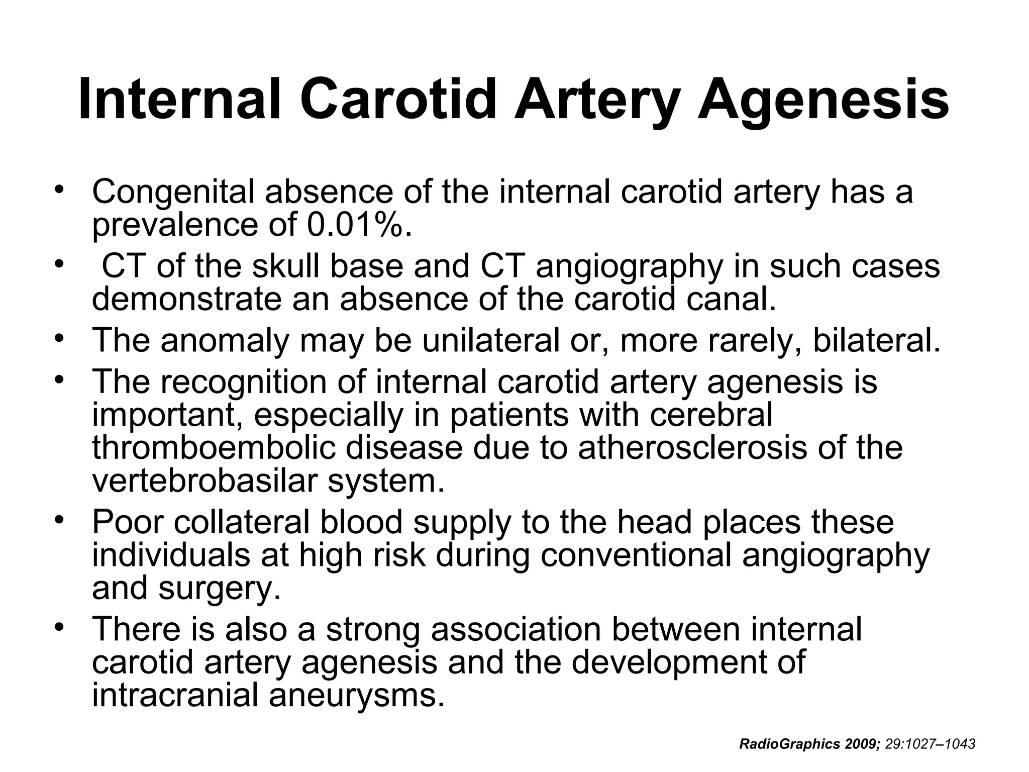 Internal Carotid Artery Agenesis
• Congenital absence of the internal carotid artery has a
prevalence of 0.01%.
• CT of the skull base and CT angiography in such cases
demonstrate an absence of the carotid canal.
• The anomaly may be unilateral or, more rarely, bilateral.
• The recognition of internal carotid artery agenesis is
important, especially in patients with cerebral
thromboembolic disease due to atherosclerosis of the
vertebrobasilar system.
• Poor collateral blood supply to the head places these
individuals at high risk during conventional angiography
and surgery.
• There is also a strong association between internal
carotid artery agenesis and the development of
intracranial aneurysms.
RadioGraphics 2009; 29:1027–1043

 