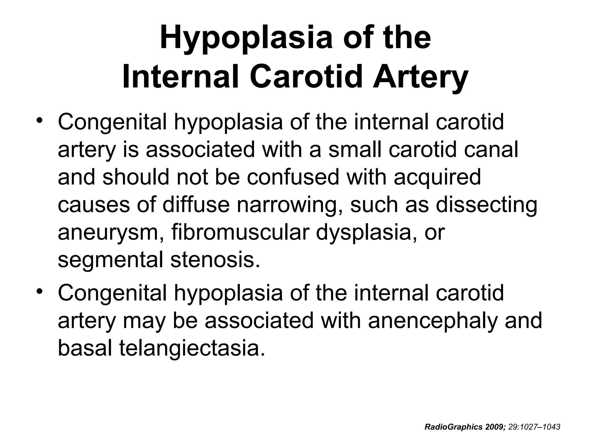 Hypoplasia of the
Internal Carotid Artery
• Congenital hypoplasia of the internal carotid
artery is associated with a small carotid canal
and should not be confused with acquired
causes of diffuse narrowing, such as dissecting
aneurysm, fibromuscular dysplasia, or
segmental stenosis.
• Congenital hypoplasia of the internal carotid
artery may be associated with anencephaly and
basal telangiectasia.

RadioGraphics 2009; 29:1027–1043

 
