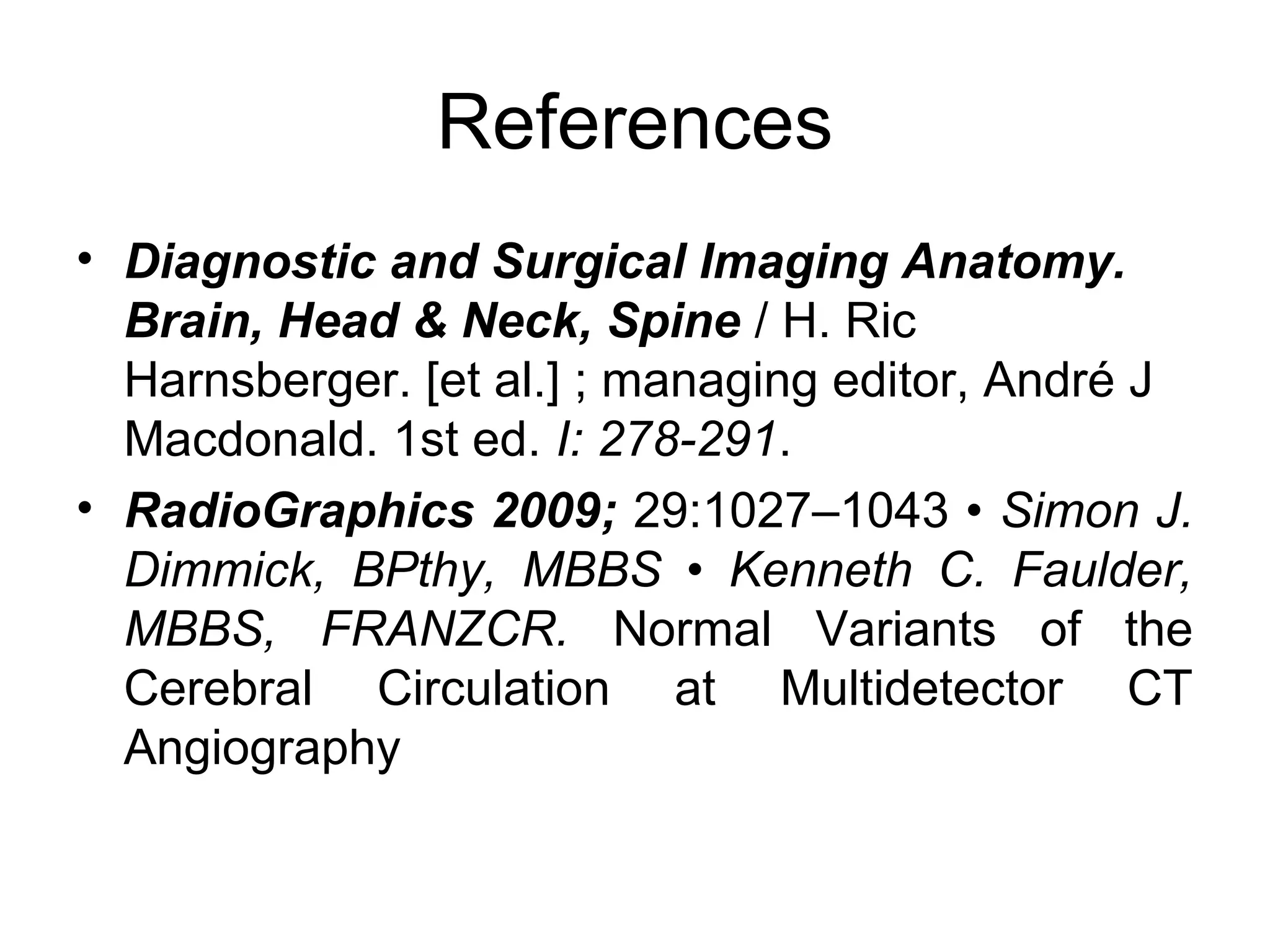 References
• Diagnostic and Surgical Imaging Anatomy.
Brain, Head & Neck, Spine / H. Ric
Harnsberger. [et al.] ; managing editor, André J
Macdonald. 1st ed. I: 278-291.
• RadioGraphics 2009; 29:1027–1043 • Simon J.
Dimmick, BPthy, MBBS • Kenneth C. Faulder,
MBBS, FRANZCR. Normal Variants of the
Cerebral Circulation at Multidetector CT
Angiography

 