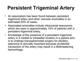 Persistent Trigeminal Artery
• An association has been found between persistent
trigeminal artery and other vascular anomalies in an
estimated 25% of cases.
• Associated anomalies include intracranial aneurysms,
which are seen in approximately 14% of patients with a
persistent trigeminal artery.
• Knowledge of the presence of a persistent trigeminal
artery in a medial or intrasellar location in a patient who
is to undergo transsphenoidal surgery for pituitary
adenoma is clinically important because accidental
transection of the artery may result in a lifethreatening
hemorrhage.

RadioGraphics 2009; 29:1027–1043

 