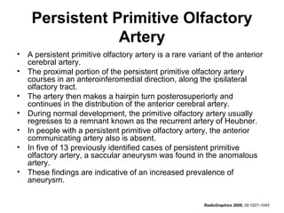 Persistent Primitive Olfactory
Artery
•
•
•
•
•
•
•

A persistent primitive olfactory artery is a rare variant of the anterior
cerebral artery.
The proximal portion of the persistent primitive olfactory artery
courses in an anteroinferomedial direction, along the ipsilateral
olfactory tract.
The artery then makes a hairpin turn posterosuperiorly and
continues in the distribution of the anterior cerebral artery.
During normal development, the primitive olfactory artery usually
regresses to a remnant known as the recurrent artery of Heubner.
In people with a persistent primitive olfactory artery, the anterior
communicating artery also is absent.
In five of 13 previously identified cases of persistent primitive
olfactory artery, a saccular aneurysm was found in the anomalous
artery.
These findings are indicative of an increased prevalence of
aneurysm.
RadioGraphics 2009; 29:1027–1043

 