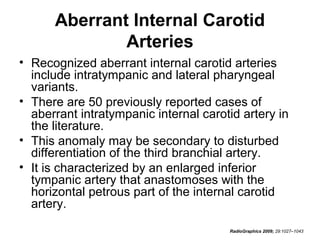Aberrant Internal Carotid
Arteries
• Recognized aberrant internal carotid arteries
include intratympanic and lateral pharyngeal
variants.
• There are 50 previously reported cases of
aberrant intratympanic internal carotid artery in
the literature.
• This anomaly may be secondary to disturbed
differentiation of the third branchial artery.
• It is characterized by an enlarged inferior
tympanic artery that anastomoses with the
horizontal petrous part of the internal carotid
artery.
RadioGraphics 2009; 29:1027–1043

 