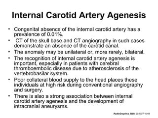 Internal Carotid Artery Agenesis
• Congenital absence of the internal carotid artery has a
prevalence of 0.01%.
• CT of the skull base and CT angiography in such cases
demonstrate an absence of the carotid canal.
• The anomaly may be unilateral or, more rarely, bilateral.
• The recognition of internal carotid artery agenesis is
important, especially in patients with cerebral
thromboembolic disease due to atherosclerosis of the
vertebrobasilar system.
• Poor collateral blood supply to the head places these
individuals at high risk during conventional angiography
and surgery.
• There is also a strong association between internal
carotid artery agenesis and the development of
intracranial aneurysms.
RadioGraphics 2009; 29:1027–1043

 