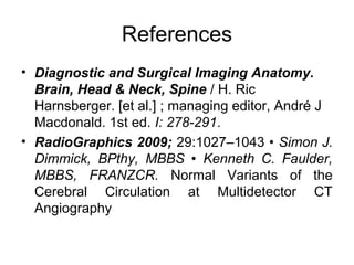 References
• Diagnostic and Surgical Imaging Anatomy.
Brain, Head & Neck, Spine / H. Ric
Harnsberger. [et al.] ; managing editor, André J
Macdonald. 1st ed. I: 278-291.
• RadioGraphics 2009; 29:1027–1043 • Simon J.
Dimmick, BPthy, MBBS • Kenneth C. Faulder,
MBBS, FRANZCR. Normal Variants of the
Cerebral Circulation at Multidetector CT
Angiography

 