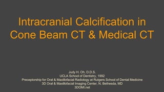 Intracranial Calcification in
Cone Beam CT & Medical CT
Judy H. Oh, D.D.S.
UCLA School of Dentistry, 1992
Preceptorship for Oral & Maxillofacial Radiology at Rutgers School of Dental Medicine
3D Oral & Maxillofacial Imaging Center, N. Bethesda, MD
3DOMI.net
 