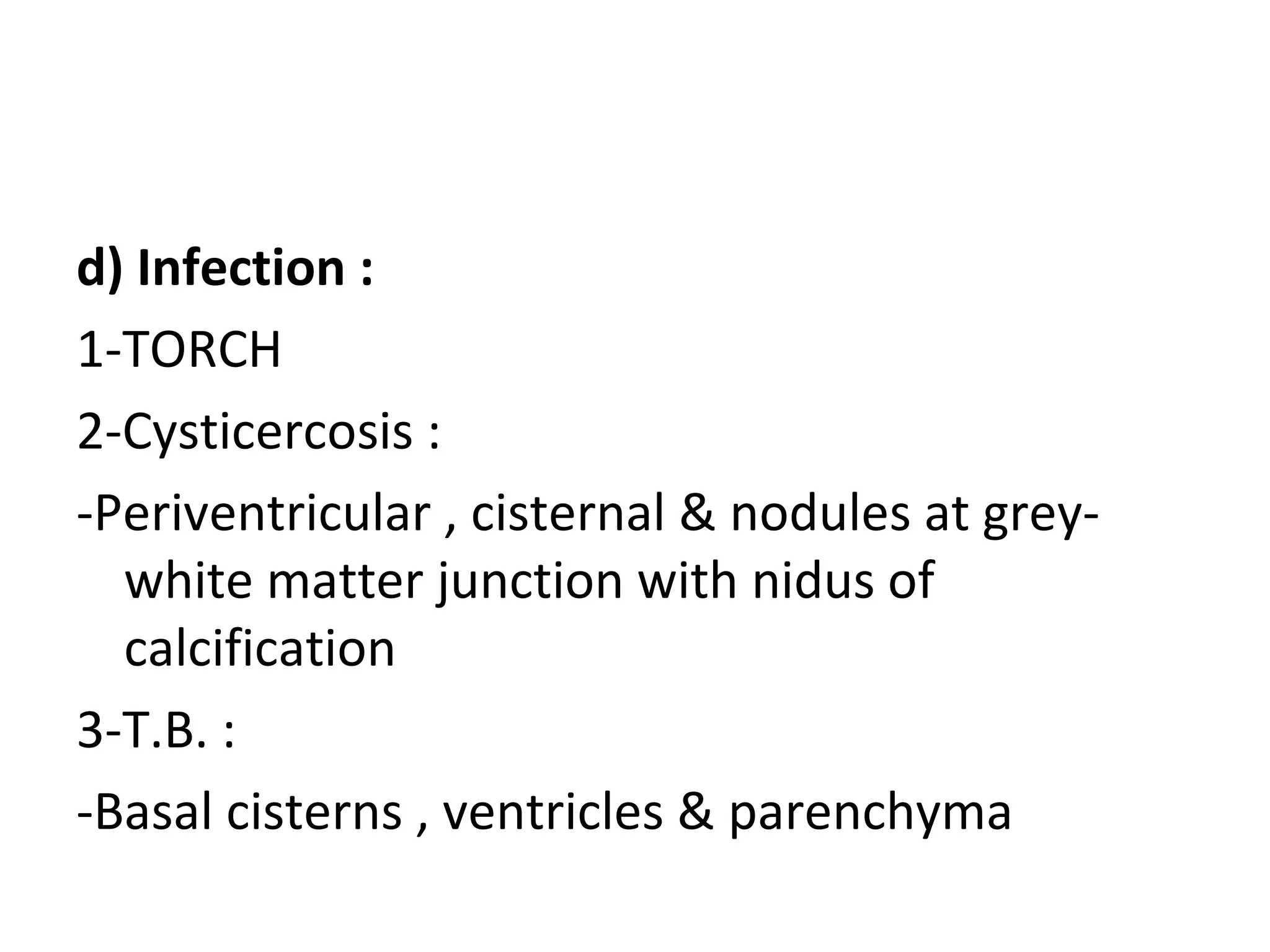 d) Infection :
1-TORCH
2-Cysticercosis :
-Periventricular , cisternal & nodules at grey-
white matter junction with nidus of
calcification
3-T.B. :
-Basal cisterns , ventricles & parenchyma