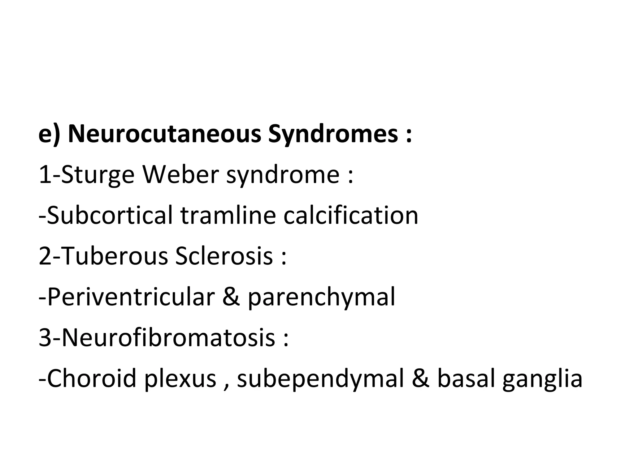 e) Neurocutaneous Syndromes :
1-Sturge Weber syndrome :
-Subcortical tramline calcification
2-Tuberous Sclerosis :
-Periventricular & parenchymal
3-Neurofibromatosis :
-Choroid plexus , subependymal & basal ganglia