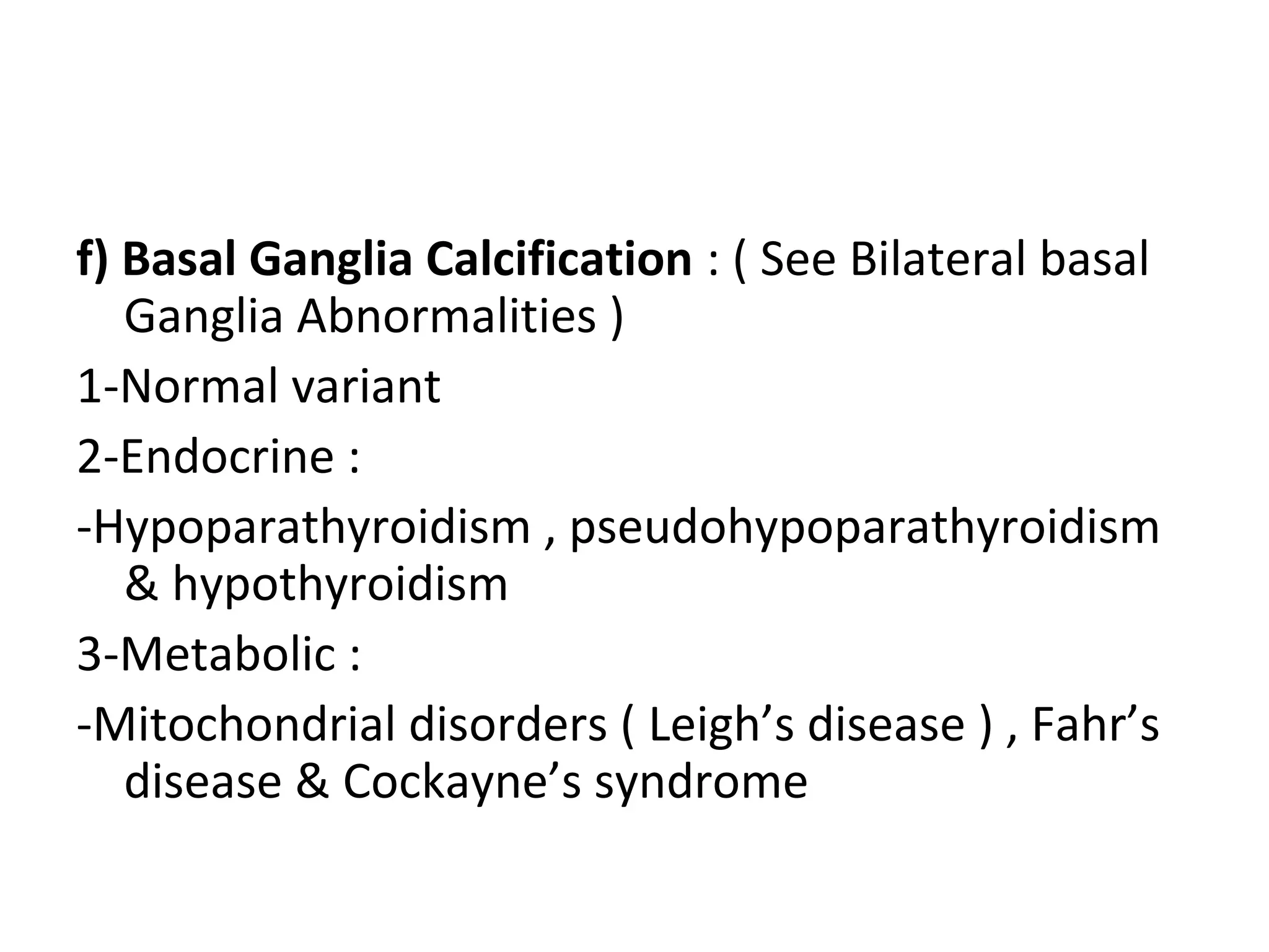 f) Basal Ganglia Calcification : ( See Bilateral basal
Ganglia Abnormalities )
1-Normal variant
2-Endocrine :
-Hypoparathyroidism , pseudohypoparathyroidism
& hypothyroidism
3-Metabolic :
-Mitochondrial disorders ( Leigh’s disease ) , Fahr’s
disease & Cockayne’s syndrome