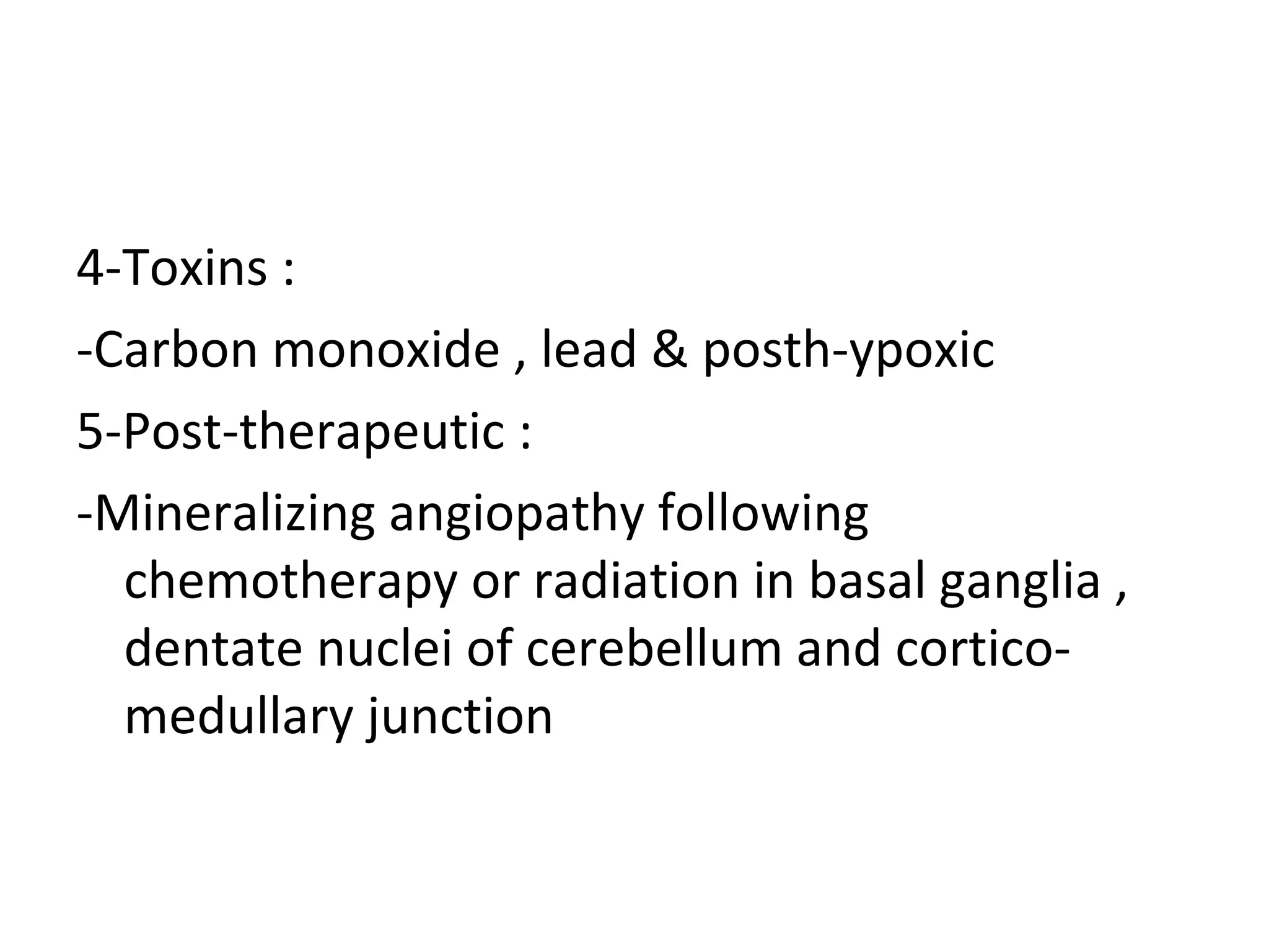 4-Toxins :
-Carbon monoxide , lead & posth-ypoxic
5-Post-therapeutic :
-Mineralizing angiopathy following
chemotherapy or radiation in basal ganglia ,
dentate nuclei of cerebellum and cortico-
medullary junction