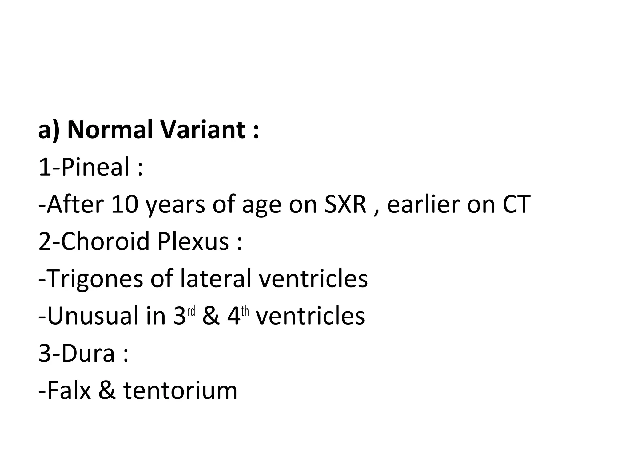 a) Normal Variant :
1-Pineal :
-After 10 years of age on SXR , earlier on CT
2-Choroid Plexus :
-Trigones of lateral ventricles
-Unusual in 3rd
& 4th
ventricles
3-Dura :
-Falx & tentorium