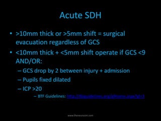 Acute SDH
• >10mm thick or >5mm shift = surgical
evacuation regardless of GCS
• <10mm thick + <5mm shift operate if GCS <9
AND/OR:
– GCS drop by 2 between injury + admission
– Pupils fixed dilated
– ICP >20
– BTF Guidelines: http://tbiguidelines.org/glHome.aspx?gl=3
www.theneurosim.com
 