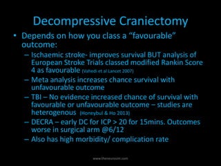 Decompressive Craniectomy
• Depends on how you class a “favourable”
outcome:
– Ischaemic stroke- improves survival BUT analysis of
European Stroke Trials classed modified Rankin Score
4 as favourable (Vahedi et al Lancet 2007)
– Meta analysis increases chance survival with
unfavourable outcome
– TBI – No evidence increased chance of survival with
favourable or unfavourable outcome – studies are
heterogenous (Honeybul & Ho 2013)
– DECRA – early DC for ICP > 20 for 15mins. Outcomes
worse in surgical arm @6/12
– Also has high morbidity/ complication rate
www.theneurosim.com
 