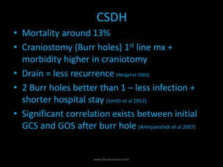 CSDH
• Mortality around 13%
• Craniostomy (Burr holes) 1st line mx +
morbidity higher in craniotomy
• Drain = less recurrence (Weigel et 2003)
• 2 Burr holes better than 1 – less infection +
shorter hospital stay (Smith et al 2012)
• Significant correlation exists between initial
GCS and GOS after burr hole (Amirjamshidi et al 2007)
www.theneurosim.com
 