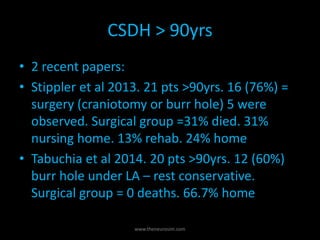 CSDH > 90yrs
• 2 recent papers:
• Stippler et al 2013. 21 pts >90yrs. 16 (76%) =
surgery (craniotomy or burr hole) 5 were
observed. Surgical group =31% died. 31%
nursing home. 13% rehab. 24% home
• Tabuchia et al 2014. 20 pts >90yrs. 12 (60%)
burr hole under LA – rest conservative.
Surgical group = 0 deaths. 66.7% home
www.theneurosim.com
 