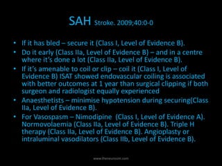 SAH Stroke. 2009;40:0-0
• If it has bled – secure it (Class I, Level of Evidence B).
• Do it early (Class IIa, Level of Evidence B) – and in a centre
where it’s done a lot (Class IIa, Level of Evidence B).
• If it’s amenable to coil or clip – coil it (Class I, Level of
Evidence B) ISAT showed endovascular coiling is associated
with better outcomes at 1 year than surgical clipping if both
surgeon and radiologist equally experienced
• Anaesthetists – minimise hypotension during securing(Class
IIa, Level of Evidence B).
• For Vasospasm – Nimodipine (Class I, Level of Evidence A).
Normovolaemia (Class IIa, Level of Evidence B). Triple H
therapy (Class IIa, Level of Evidence B). Angioplasty or
intraluminal vasodilators (Class IIb, Level of Evidence B).
www.theneurosim.com
 