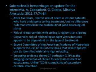 • Subarachnoid hemorrhage: an update for the
intensivist. A. Coppadoro, G. Citerio. Minerva
Anestesiol 2011;77:74-84
– After five years, relative risk of death is less for patients
who have undergone coiling treatment, but no difference
is demonstrated in the probability of good neurological
status
– Risk of reintervention with coiling is higher than clipping
– Conversely, risk of rebleeding at eight years does not
appear to be dependent on the type of treatment
– Expert Committee of the American Academy of Neurology
supports the use of TCD on the basis that severe spasms
can be identified with fairly high reliability.
– Emerging evidence shows CT perfusion (CTP) as the
imaging technique of choice for early assessment of
vasospasms. Unlike TCD it is predictive of secondary
cerebral infarction
www.theneurosim.com
 
