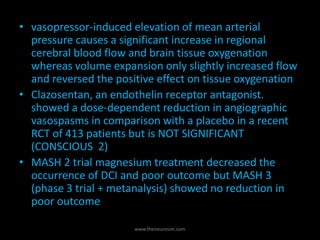 • vasopressor-induced elevation of mean arterial
pressure causes a significant increase in regional
cerebral blood flow and brain tissue oxygenation
whereas volume expansion only slightly increased flow
and reversed the positive effect on tissue oxygenation
• Clazosentan, an endothelin receptor antagonist.
showed a dose-dependent reduction in angiographic
vasospasms in comparison with a placebo in a recent
RCT of 413 patients but is NOT SIGNIFICANT
(CONSCIOUS 2)
• MASH 2 trial magnesium treatment decreased the
occurrence of DCI and poor outcome but MASH 3
(phase 3 trial + metanalysis) showed no reduction in
poor outcome
www.theneurosim.com
 