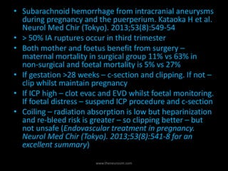 www.theneurosim.com
• Subarachnoid hemorrhage from intracranial aneurysms
during pregnancy and the puerperium. Kataoka H et al.
Neurol Med Chir (Tokyo). 2013;53(8):549-54
• > 50% IA ruptures occur in third trimester
• Both mother and foetus benefit from surgery –
maternal mortality in surgical group 11% vs 63% in
non-surgical and foetal mortality is 5% vs 27%
• If gestation >28 weeks – c-section and clipping. If not –
clip whilst maintain pregnancy
• If ICP high – clot evac and EVD whilst foetal monitoring.
If foetal distress – suspend ICP procedure and c-section
• Coiling – radiation absorption is low but heparinization
and re-bleed risk is greater – so clipping better – but
not unsafe (Endovascular treatment in pregnancy.
Neurol Med Chir (Tokyo). 2013;53(8):541-8 for an
excellent summary)
 
