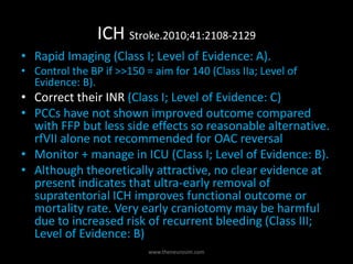ICH Stroke.2010;41:2108-2129
• Rapid Imaging (Class I; Level of Evidence: A).
• Control the BP if >>150 = aim for 140 (Class IIa; Level of
Evidence: B).
• Correct their INR (Class I; Level of Evidence: C)
• PCCs have not shown improved outcome compared
with FFP but less side effects so reasonable alternative.
rfVII alone not recommended for OAC reversal
• Monitor + manage in ICU (Class I; Level of Evidence: B).
• Although theoretically attractive, no clear evidence at
present indicates that ultra-early removal of
supratentorial ICH improves functional outcome or
mortality rate. Very early craniotomy may be harmful
due to increased risk of recurrent bleeding (Class III;
Level of Evidence: B)
www.theneurosim.com
 