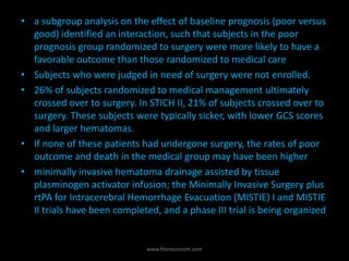 • a subgroup analysis on the effect of baseline prognosis (poor versus
good) identified an interaction, such that subjects in the poor
prognosis group randomized to surgery were more likely to have a
favorable outcome than those randomized to medical care
• Subjects who were judged in need of surgery were not enrolled.
• 26% of subjects randomized to medical management ultimately
crossed over to surgery. In STICH II, 21% of subjects crossed over to
surgery. These subjects were typically sicker, with lower GCS scores
and larger hematomas.
• If none of these patients had undergone surgery, the rates of poor
outcome and death in the medical group may have been higher
• minimally invasive hematoma drainage assisted by tissue
plasminogen activator infusion; the Minimally Invasive Surgery plus
rtPA for Intracerebral Hemorrhage Evacuation (MISTIE) I and MISTIE
II trials have been completed, and a phase III trial is being organized
www.theneurosim.com
 