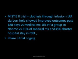 • MISTIE II trial = clot lysis through infusion rtPA
via burr hole showed improved outcomes past
180 days vs medical mx. 8% rtPa group to
Nhome vs 21% of medical mx and35% shorter
hospital stay in rtPA ,
• Phase 3 trial onging
www.theneurosim.com
 