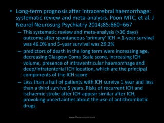 • Long-term prognosis after intracerebral haemorrhage:
systematic review and meta-analysis. Poon MTC, et al. J
Neurol Neurosurg Psychiatry 2014;85:660–667
– This systematic review and meta-analysis (>30 days)
outcome after spontaneous ‘primary’ ICH = 1-year survival
was 46.0% and 5-year survival was 29.2%
– predictors of death in the long term were increasing age,
decreasing Glasgow Coma Scale score, increasing ICH
volume, presence of intraventricular haemorrhage and
deep/infratentorial ICH location, which are the principal
components of the ICH score
– Less than a half of patients with ICH survive 1 year and less
than a third survive 5 years. Risks of recurrent ICH and
ischaemic stroke after ICH appear similar after ICH,
provoking uncertainties about the use of antithrombotic
drugs.
www.theneurosim.com
 
