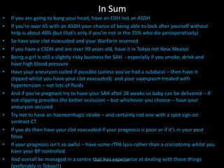 In Sum
• If you are going to bang your head, have an EDH not an ASDH
• If you’re over 65 with an ASDH your chance of being able to look after yourself without
help is about 40% (but that’s only if you’re not in the 35% who die perioperatively)
• So have your clot evacuated and your Warfarin reversed
• If you have a CSDH and are over 90 years old, have it in Tokyo not New Mexico
• Being a girl is still a slightly risky business for SAH - especially if you smoke, drink and
have high blood pressure
• Have your aneurysm coiled if possible (unless you’ve had a subdural – then have it
clipped whilst you have your clot evacuated) and your vasospasm treated with
hypertension – not lots of fluids
• And if you’re pregnant try to have your SAH after 28 weeks so baby can be delivered – if
not clipping provides the better occlusion – but whichever you choose – have your
aneurysm secured
• Try not to have an haemorrhagic stroke – and certainly not one with a spot sign on
contrast CT
• If you do then have your clot evacuated if your prognosis is poor or if it’s in your post
fossa
• If your prognosis isn’t so awful – have some rTPA lysis rather than a craniotomy whilst you
have your BP controlled
• And overall be managed in a centre that has experience at dealing with these things
(preferably in Tokyo!!)
www.theneurosim.com
 