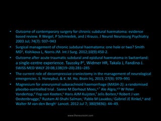 • Outcome of contemporary surgery for chronic subdural haematoma: evidence
based review. R Weigel, P Schmiedek, and J Krauss. J Neurol Neurosurg Psychiatry.
2003 Jul; 74(7): 937–943
• Surgical management of chronic subdural haematoma: one hole or two? Smith
MD1, Kishikova L, Norris JM. Int J Surg. 2012;10(9):450-2.
• Outcome after acute traumatic subdural and epidural haematoma in Switzerland:
a single-centre experience. Taussky P1, Widmer HR, Takala J, Fandino J.
SWISS MED WKLY 20 08;138(19–20):281–285
• The current role of decompressive craniectomy in the management of neurological
emergencies. S. Honeybul, & K. M. Ho. Brain Inj, 2013; 27(9): 979–991
• Magnesium for aneurysmal subarachnoid haemorrhage (MASH-2): a randomised
placebo-controlled trial . Sanne M Dorhout Mees,a,* Ale Algra,a,b W Peter
Vandertop,d Fop van Kooten,e Hans AJM Kuijsten,f Jelis Boiten,g Robert J van
Oostenbrugge,h Rustam Al-Shahi Salman,i Pablo M Lavados,j Gabriel JE Rinkel,a and
Walter M van den Berghc Lancet. 2012 Jul 7; 380(9836): 44–49.
www.theneurosim.com
 