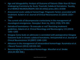 • Age and Salvageability: Analysis of Outcome of Patients Older than 65 Years
Undergoing Craniotomy for Acute Traumatic Subdural Hematoma. Taussky,
et al WORLD NEUROSURGERY, DOI:10.1016/j.wneu.2011.10.030
• Aneurysmal acute subdural hemorrhage: Prognostic factors associated with
treatment. Kulwin et al. Journal of Clinical Neuroscience 21 (2014) 1333–
1336
• The current role of decompressive craniectomy in the management of
neurological emergencies. Honeybul. Brain Inj, 2013; 27(9): 979–991
• Extradural haematoma—To evacuate or not? Revisiting treatment
guidelines. Zakaria et al. Clinical Neurology and Neurosurgery 115 (2013)
1201–1205
• Glasgow Coma Scale on admission is correlated with postoperative Glasgow
Outcome Scale in chronic subdural hematoma. Amirjamshidi et al. Journal of
Clinical Neuroscience 14 (2007) 1240–1241
• Advances in the management of intracerebral hemorrhage. Kuramatsu et al.
J Neural Transm (2013) 120:S35–S41
• Neuroimaging in Intracerebral Hemorrhage. Macellari et al. Stroke.
2014;45:903-908.)
www.theneurosim.com
 