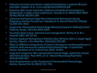 • Outcome of acute and chronic subdural hematomas in patient 90 years
and older. Stippler et al, 3.cns.org/dp/2012CNS/419.pdf
• Outcome after acute traumatic subdural and epidural haematoma in
Switzerland: a single-centre experience. Taussky et al, SWISS MED WKLY
20 08;138(19–20):281–285
• Subarachnoid Haemorrhage from Intracranial Aneurysms during
Pregnancy and the Peurperium. Kataoka et al, Neurol Med Chir (Tokyo)
53,549-554. 2013
• Surgery for Intracerebral Hemorrhage Moving Forward or Making Circles?
Flaherty. Stroke. 2013;44:2953-2954.
• Traumatic brain injury: intensive care management. Helmy et al. Br J
Anaesth 2007; 99: 32–42
• Chronic Subdural Hematoma in Patients Over 90 Years Old in a Super-Aged
Society. Tabuchi. J Clin Med Res. 2014;6(5):379-383
• Effect of different components of triple-H therapy on cerebral perfusion in
patients with aneurysmal subarachnoid haemorrhage: a systematic
review. Dankbaar et al. Critical Care 2010, 14:R23
• Long-term prognosis after intracerebral haemorrhage: systematic review
and meta-analysis. Poon MTC, et al. J Neurol Neurosurg Psychiatry
2014;85:660–667
• New Developments in the Treatment of Intracerebral Hemorrhage.
Gomes. Neurol Clin 31 (2013) 721–735
www.theneurosim.com
 