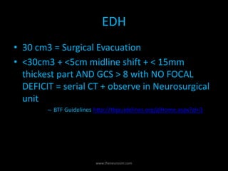EDH
• 30 cm3 = Surgical Evacuation
• <30cm3 + <5cm midline shift + < 15mm
thickest part AND GCS > 8 with NO FOCAL
DEFICIT = serial CT + observe in Neurosurgical
unit
– BTF Guidelines http://tbiguidelines.org/glHome.aspx?gl=3
www.theneurosim.com
 