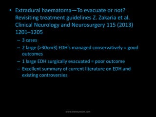 • Extradural haematoma—To evacuate or not?
Revisiting treatment guidelines Z. Zakaria et al.
Clinical Neurology and Neurosurgery 115 (2013)
1201–1205
– 3 cases
– 2 large (>30cm3) EDH’s managed conservatively = good
outcomes
– 1 large EDH surgically evacuated = poor outcome
– Excellent summary of current literature on EDH and
existing controversies
www.theneurosim.com
 