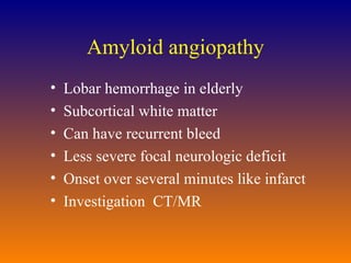 Amyloid angiopathy Lobar hemorrhage in elderly Subcortical white matter Can have recurrent bleed Less severe focal neurologic deficit Onset over several minutes like infarct Investigation  CT/MR  