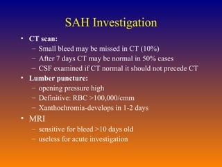 SAH Investigation CT scan: Small bleed may be missed in CT (10%) After 7 days CT may be normal in 50% cases CSF examined if CT normal it should not precede CT Lumber puncture: opening pressure high Definitive: RBC >100,000/cmm Xanthochromia-develops in 1-2 days MRI sensitive for bleed >10 days old useless for acute investigation 