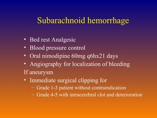 Subarachnoid hemorrhage Bed rest Analgesic Blood pressure control Oral nimodipine 60mg q6hx21 days Angiography for localization of bleeding If aneurysm  Immediate surgical clipping for Grade 1-3 patient without contraindication Grade 4-5 with intracerebral clot and deterioration 