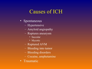 Causes of ICH Spontaneous Hypertensive Amyloid angiopathy Ruptures aneurysm Saccular Mycotic Ruptured AVM Bleeding into tumor Bleeding disorders Cocaine, amphetamine Traumatic 
